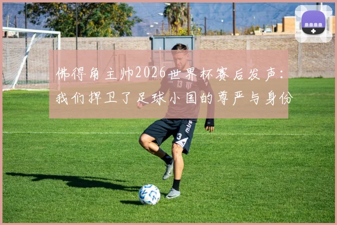 佛得角主帅2026世界杯赛后发声：我们捍卫了足球小国的尊严与身份，未来可期