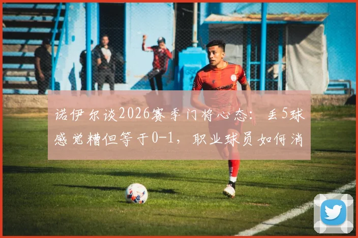 诺伊尔谈2026赛季门将心态:丢5球感觉糟但等于0-1,职业球员如何消化大比分失利?
