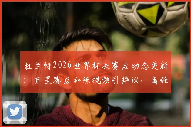 杜兰特2026世界杯决赛后动态更新：巨星赛后加练视频引热议，高强度训练计划曝光