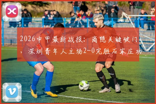 2026中甲最新战报：商隐关键破门，深圳青年人主场2-0完胜石家庄功夫，附积分榜变动分析