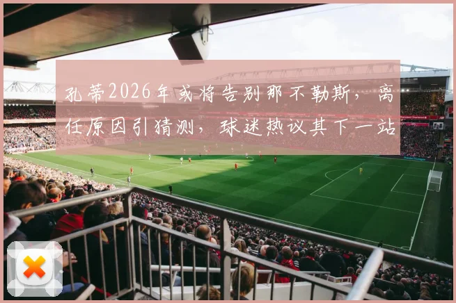 孔蒂2026年或将告别那不勒斯，离任原因引猜测，球迷热议其下一站去向