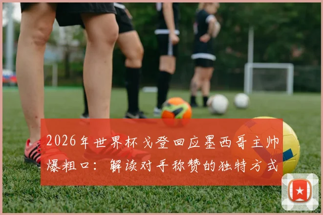 2026年世界杯戈登回应墨西哥主帅爆粗口：解读对手称赞的独特方式，乐观面对失利的态度获赞