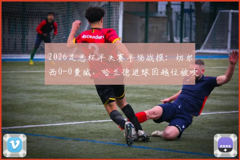 2026足总杯半决赛半场战报：切尔西0-0曼城，哈兰德进球因越位被吹无效引热议，附全场集锦与战术解析