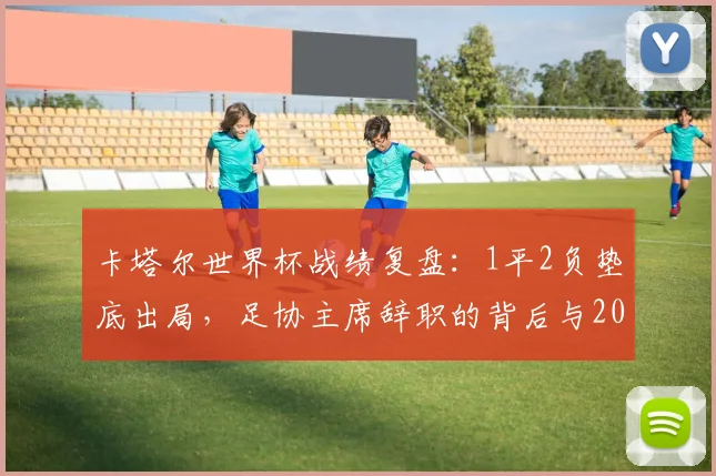 卡塔尔世界杯战绩复盘：1平2负垫底出局，足协主席辞职的背后与2026之路