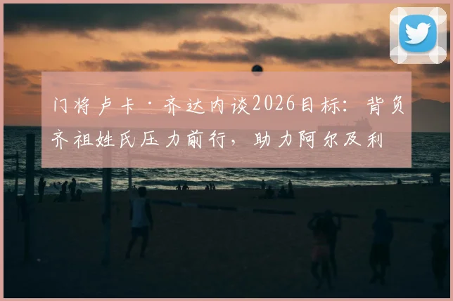 门将卢卡·齐达内谈2026目标：背负齐祖姓氏压力前行，助力阿尔及利亚冲击世界杯小组出线