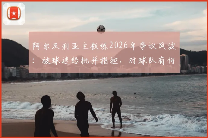 阿尔及利亚主教练2026年争议风波：被球迷怒批并指控，对球队有何深远影响