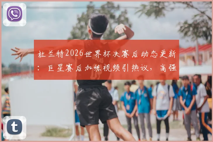 杜兰特2026世界杯决赛后动态更新:巨星赛后加练视频引热议,高强度训练计划曝光